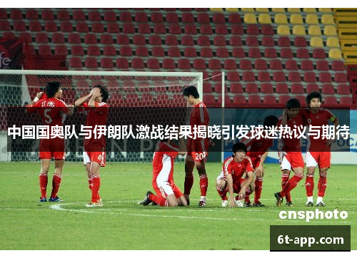 中国国奥队与伊朗队激战结果揭晓引发球迷热议与期待